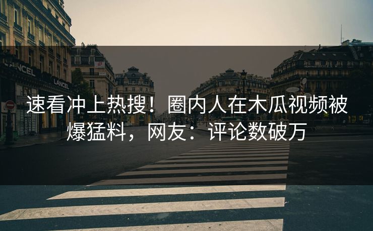 速看冲上热搜！圈内人在木瓜视频被爆猛料，网友：评论数破万