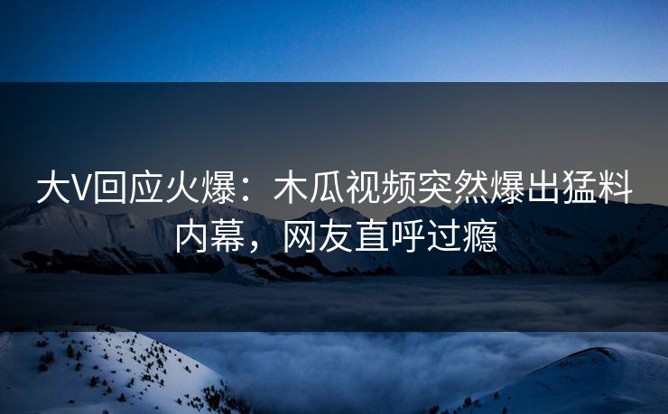 大V回应火爆：木瓜视频突然爆出猛料内幕，网友直呼过瘾