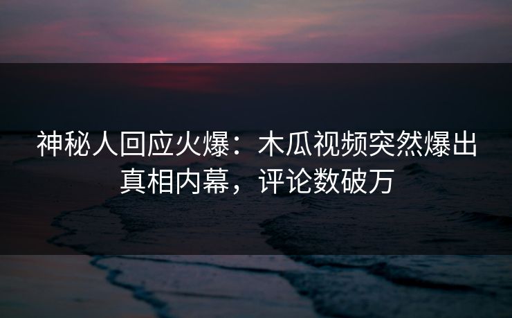 神秘人回应火爆：木瓜视频突然爆出真相内幕，评论数破万