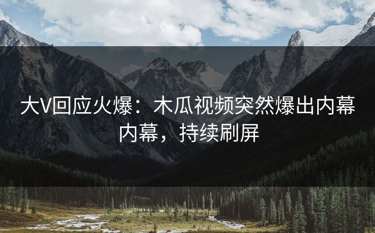 大V回应火爆：木瓜视频突然爆出内幕内幕，持续刷屏