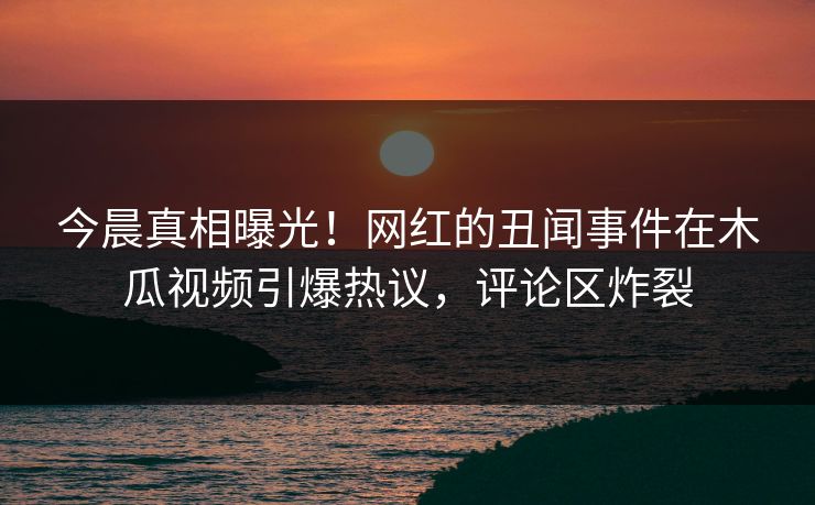 今晨真相曝光！网红的丑闻事件在木瓜视频引爆热议，评论区炸裂