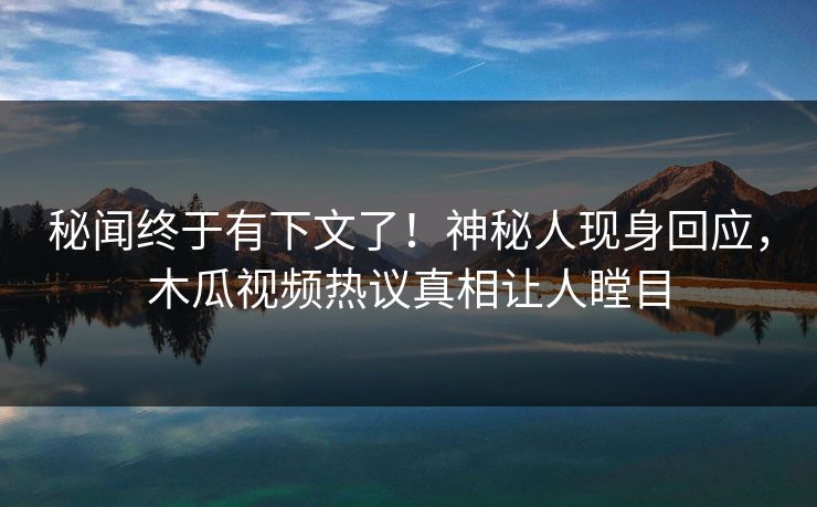 秘闻终于有下文了！神秘人现身回应，木瓜视频热议真相让人瞠目