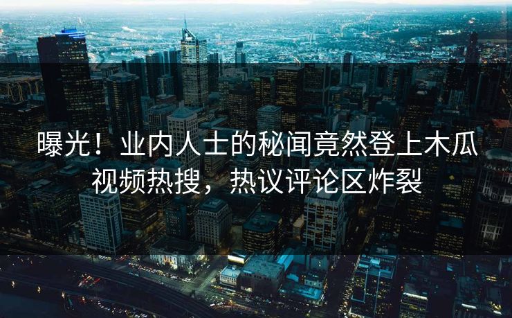 曝光！业内人士的秘闻竟然登上木瓜视频热搜，热议评论区炸裂
