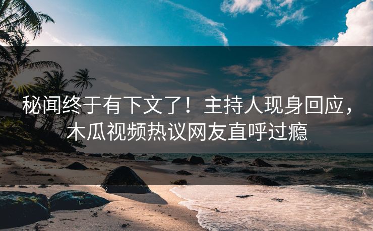秘闻终于有下文了！主持人现身回应，木瓜视频热议网友直呼过瘾