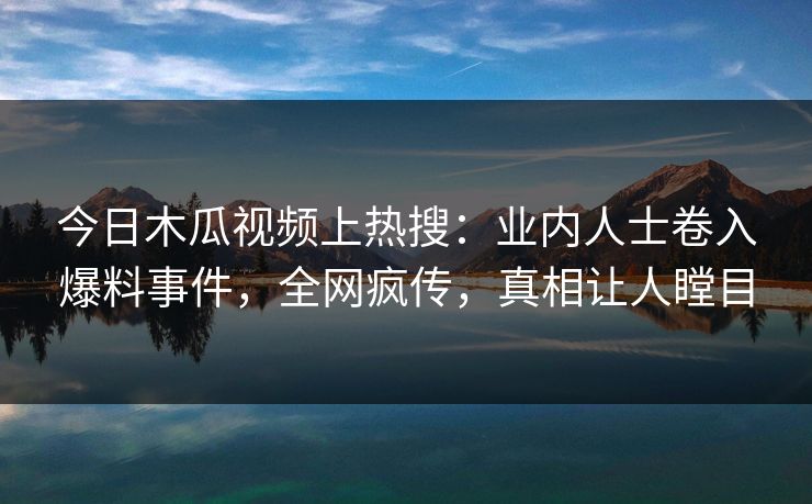今日木瓜视频上热搜：业内人士卷入爆料事件，全网疯传，真相让人瞠目