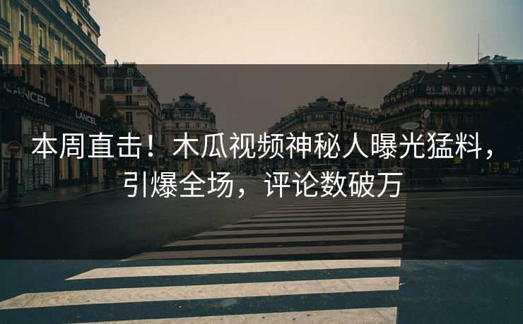本周直击！木瓜视频神秘人曝光猛料，引爆全场，评论数破万