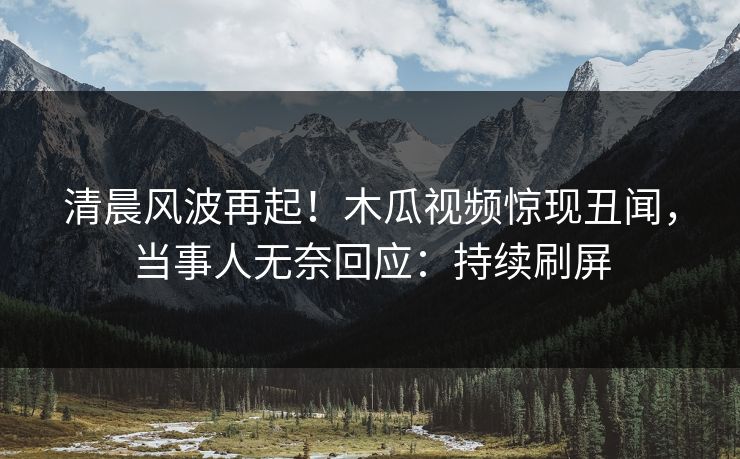 清晨风波再起！木瓜视频惊现丑闻，当事人无奈回应：持续刷屏