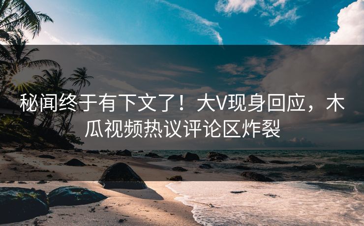 秘闻终于有下文了！大V现身回应，木瓜视频热议评论区炸裂