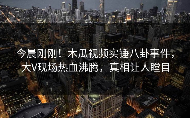 今晨刚刚！木瓜视频实锤八卦事件，大V现场热血沸腾，真相让人瞠目