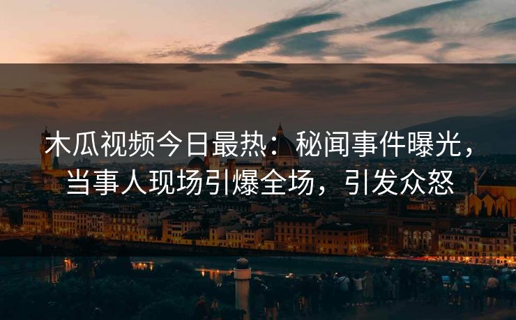 木瓜视频今日最热：秘闻事件曝光，当事人现场引爆全场，引发众怒