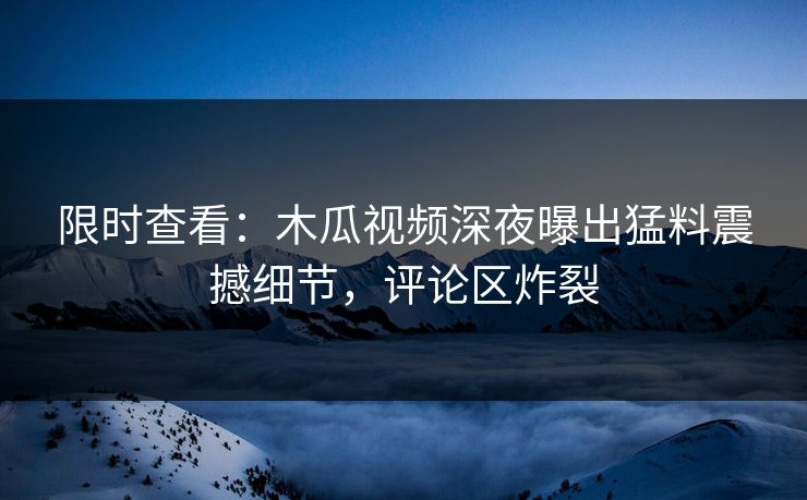 限时查看：木瓜视频深夜曝出猛料震撼细节，评论区炸裂