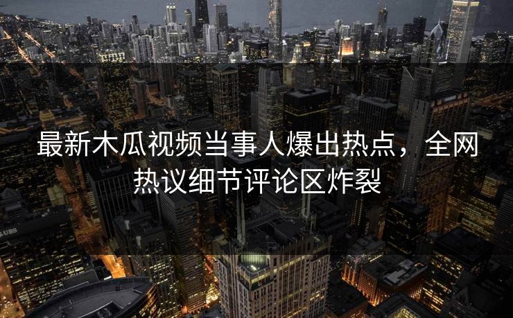 最新木瓜视频当事人爆出热点，全网热议细节评论区炸裂