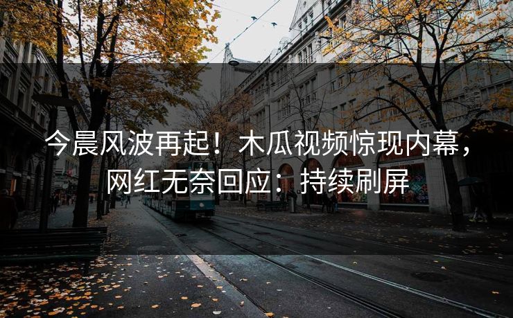 今晨风波再起！木瓜视频惊现内幕，网红无奈回应：持续刷屏