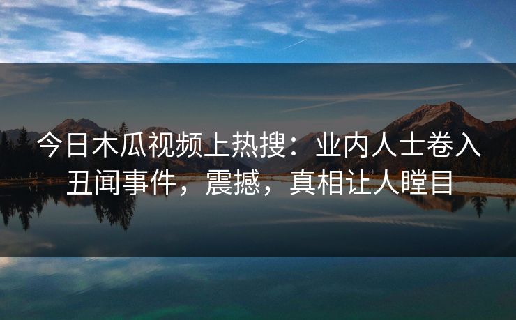 今日木瓜视频上热搜：业内人士卷入丑闻事件，震撼，真相让人瞠目
