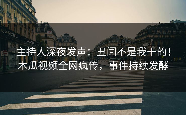 主持人深夜发声：丑闻不是我干的！木瓜视频全网疯传，事件持续发酵