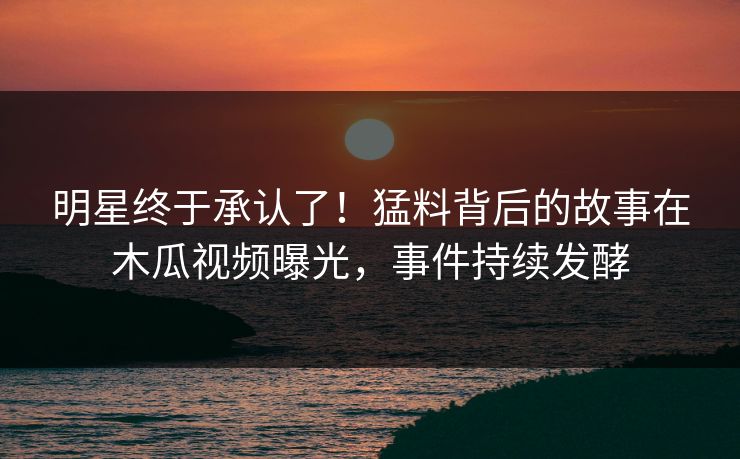 明星终于承认了！猛料背后的故事在木瓜视频曝光，事件持续发酵