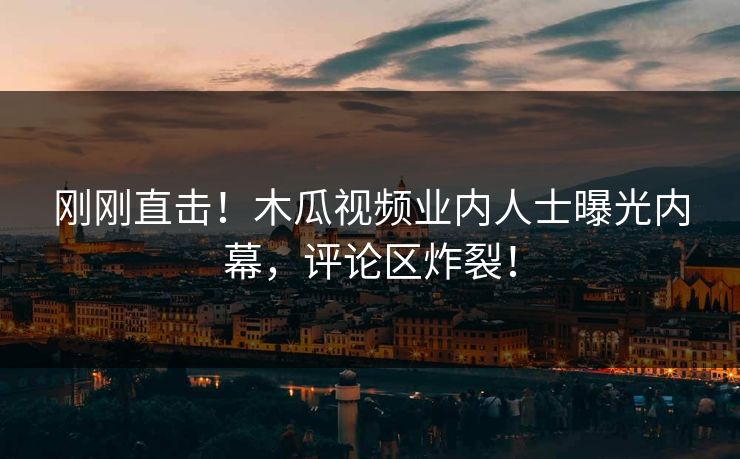 刚刚直击！木瓜视频业内人士曝光内幕，评论区炸裂！