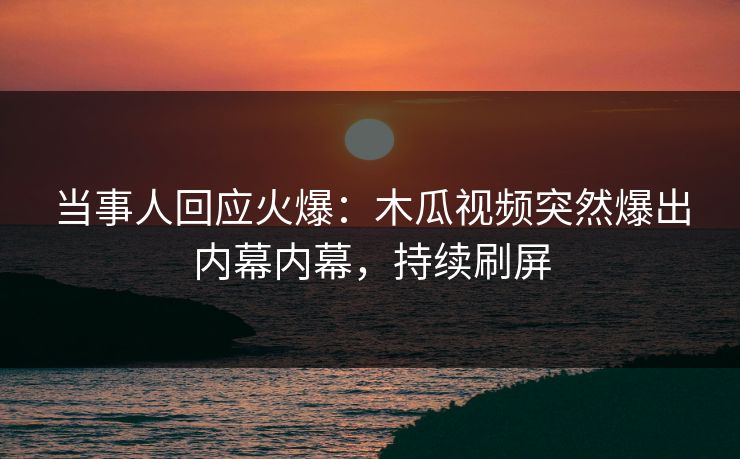 当事人回应火爆：木瓜视频突然爆出内幕内幕，持续刷屏