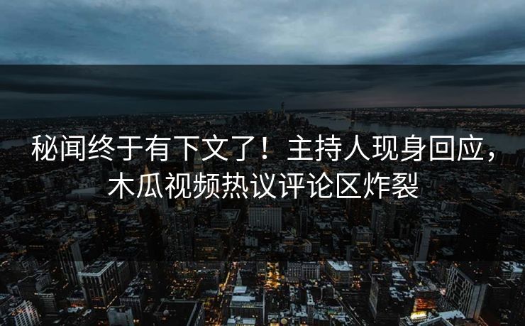 秘闻终于有下文了！主持人现身回应，木瓜视频热议评论区炸裂