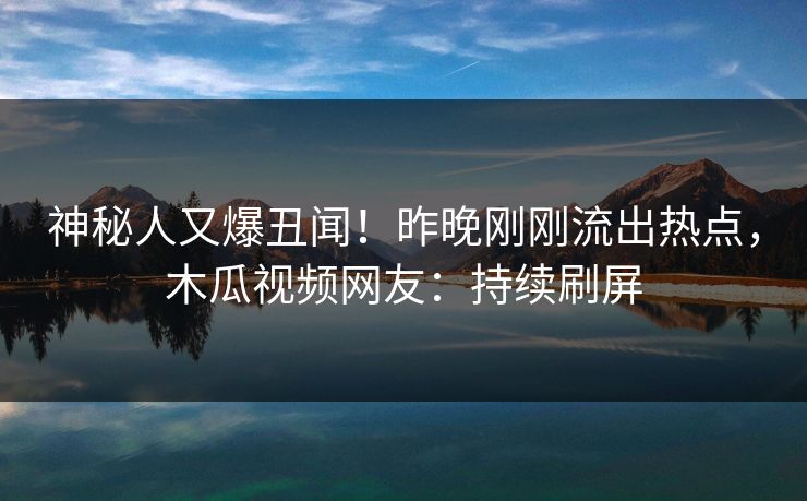 神秘人又爆丑闻！昨晚刚刚流出热点，木瓜视频网友：持续刷屏