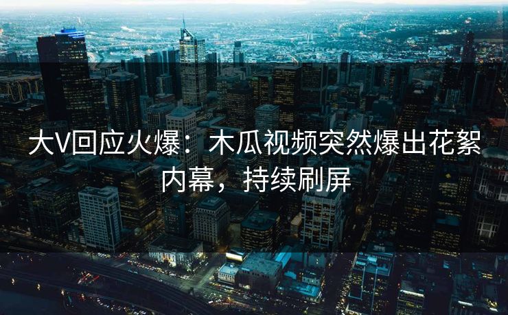 大V回应火爆：木瓜视频突然爆出花絮内幕，持续刷屏