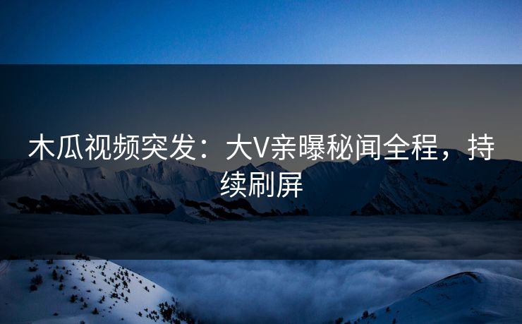 木瓜视频突发：大V亲曝秘闻全程，持续刷屏
