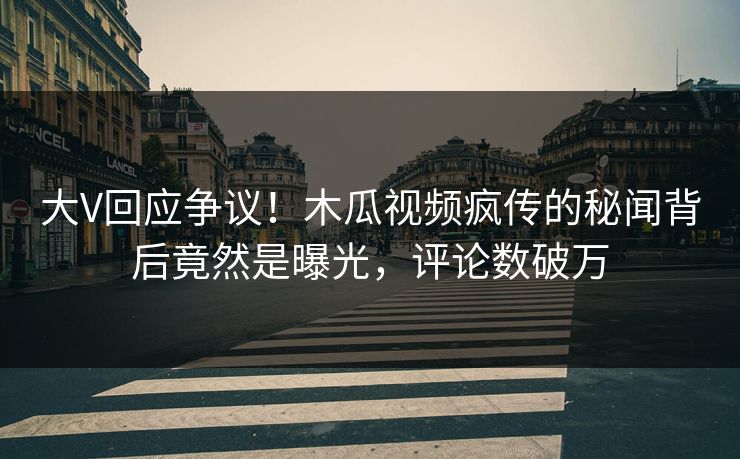 大V回应争议！木瓜视频疯传的秘闻背后竟然是曝光，评论数破万