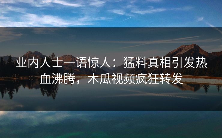 业内人士一语惊人：猛料真相引发热血沸腾，木瓜视频疯狂转发