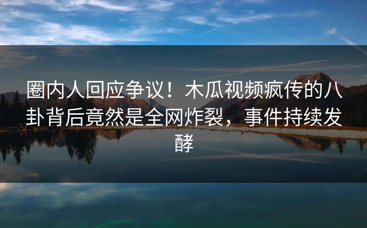 圈内人回应争议！木瓜视频疯传的八卦背后竟然是全网炸裂，事件持续发酵