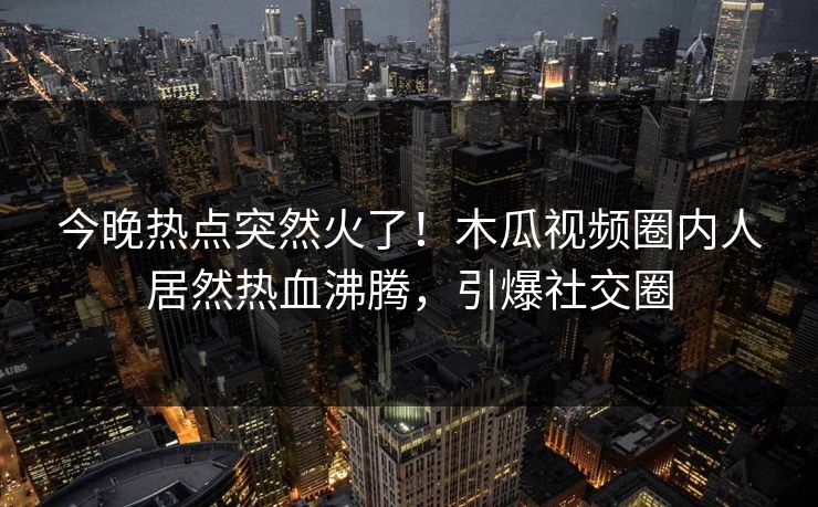 今晚热点突然火了！木瓜视频圈内人居然热血沸腾，引爆社交圈