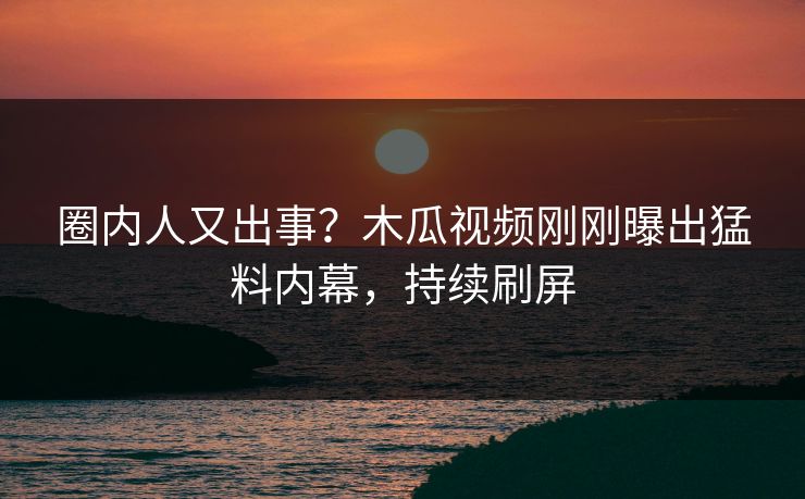圈内人又出事？木瓜视频刚刚曝出猛料内幕，持续刷屏