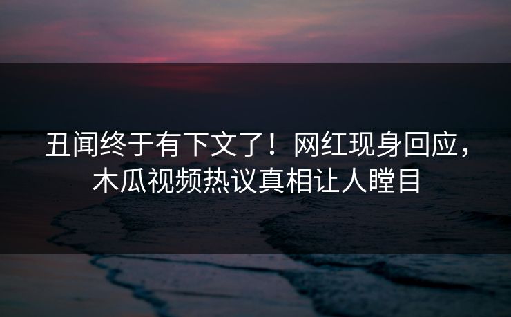 丑闻终于有下文了！网红现身回应，木瓜视频热议真相让人瞠目
