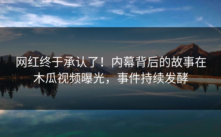 网红终于承认了！内幕背后的故事在木瓜视频曝光，事件持续发酵