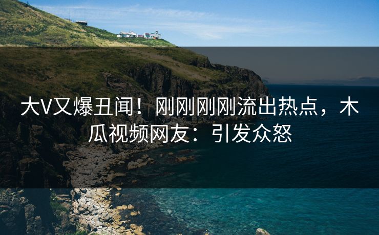 大V又爆丑闻！刚刚刚刚流出热点，木瓜视频网友：引发众怒