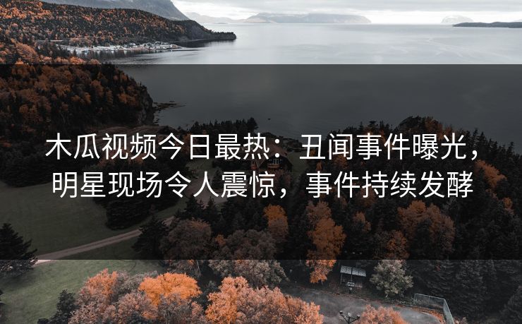 木瓜视频今日最热：丑闻事件曝光，明星现场令人震惊，事件持续发酵