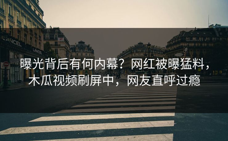 曝光背后有何内幕？网红被曝猛料，木瓜视频刷屏中，网友直呼过瘾