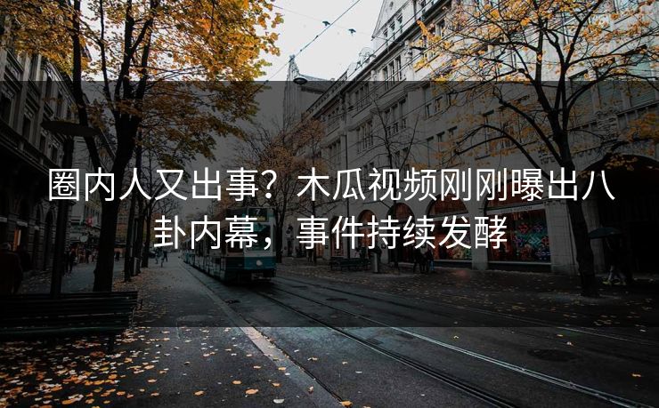 圈内人又出事？木瓜视频刚刚曝出八卦内幕，事件持续发酵