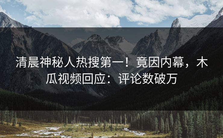 清晨神秘人热搜第一！竟因内幕，木瓜视频回应：评论数破万