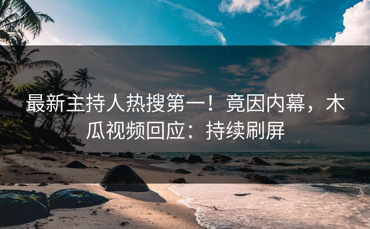 最新主持人热搜第一！竟因内幕，木瓜视频回应：持续刷屏