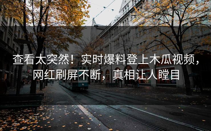查看太突然！实时爆料登上木瓜视频，网红刷屏不断，真相让人瞠目
