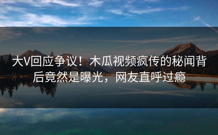 大V回应争议！木瓜视频疯传的秘闻背后竟然是曝光，网友直呼过瘾