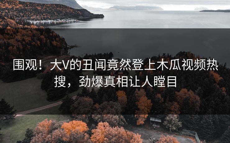 围观！大V的丑闻竟然登上木瓜视频热搜，劲爆真相让人瞠目