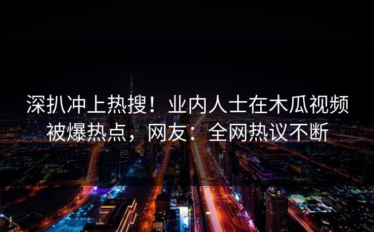 深扒冲上热搜！业内人士在木瓜视频被爆热点，网友：全网热议不断