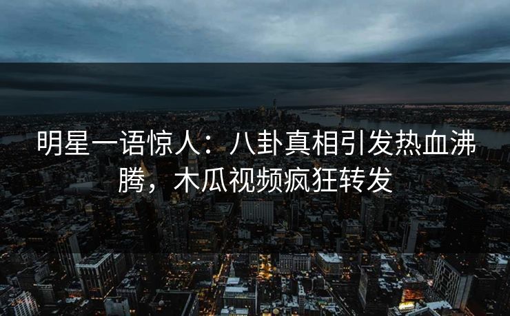 明星一语惊人：八卦真相引发热血沸腾，木瓜视频疯狂转发