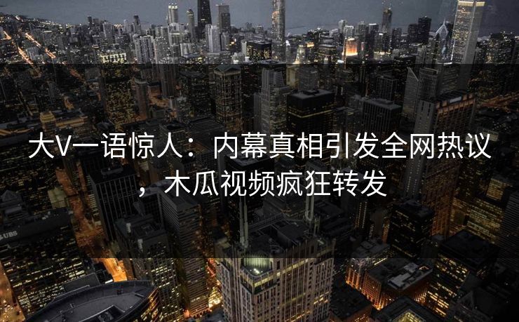 大V一语惊人：内幕真相引发全网热议，木瓜视频疯狂转发