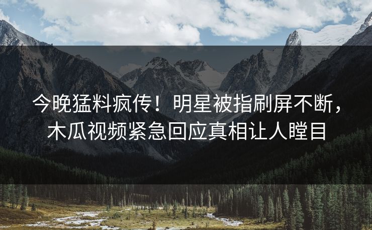 今晚猛料疯传！明星被指刷屏不断，木瓜视频紧急回应真相让人瞠目