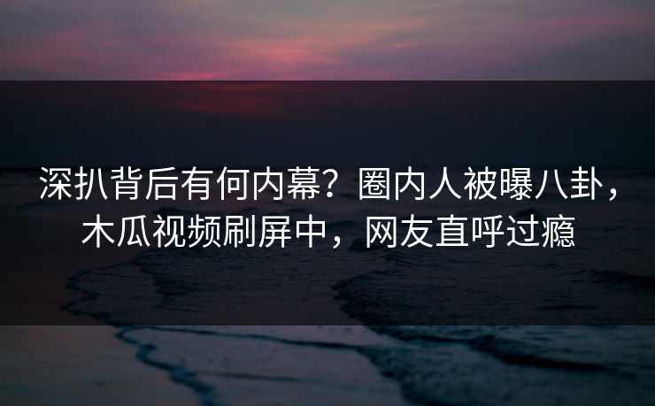深扒背后有何内幕？圈内人被曝八卦，木瓜视频刷屏中，网友直呼过瘾