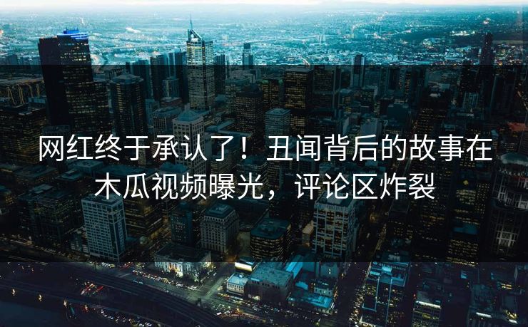 网红终于承认了！丑闻背后的故事在木瓜视频曝光，评论区炸裂