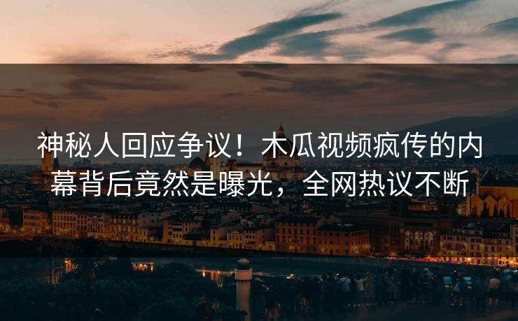 神秘人回应争议！木瓜视频疯传的内幕背后竟然是曝光，全网热议不断