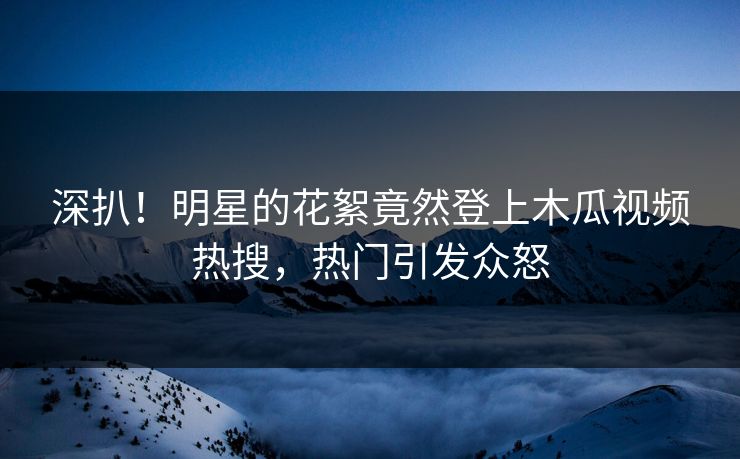 深扒！明星的花絮竟然登上木瓜视频热搜，热门引发众怒
